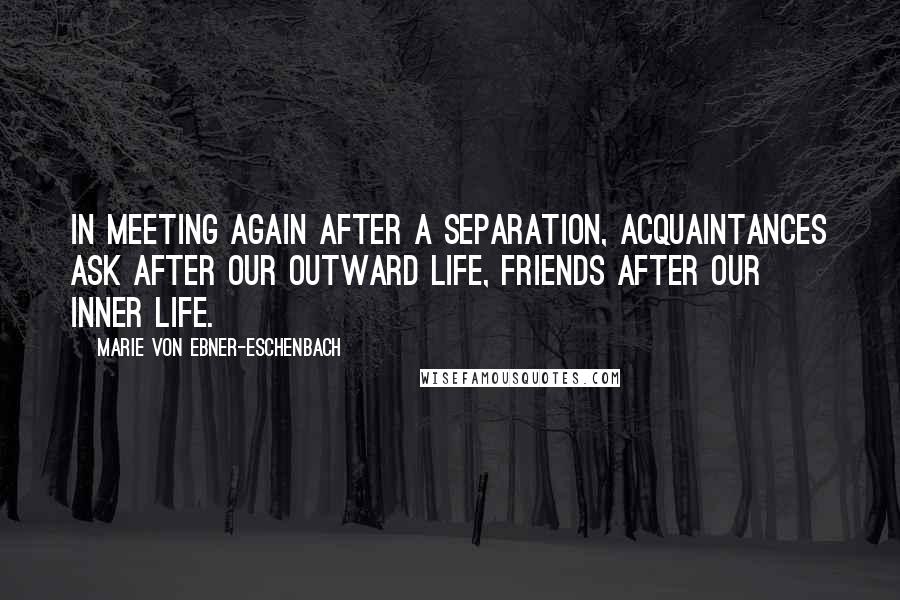 Marie Von Ebner-Eschenbach Quotes: In meeting again after a separation, acquaintances ask after our outward life, friends after our inner life.