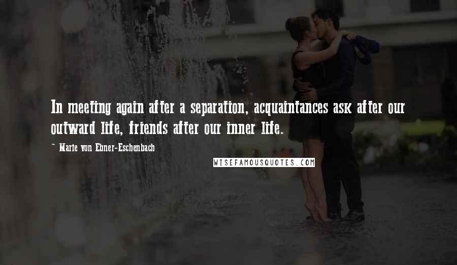 Marie Von Ebner-Eschenbach Quotes: In meeting again after a separation, acquaintances ask after our outward life, friends after our inner life.