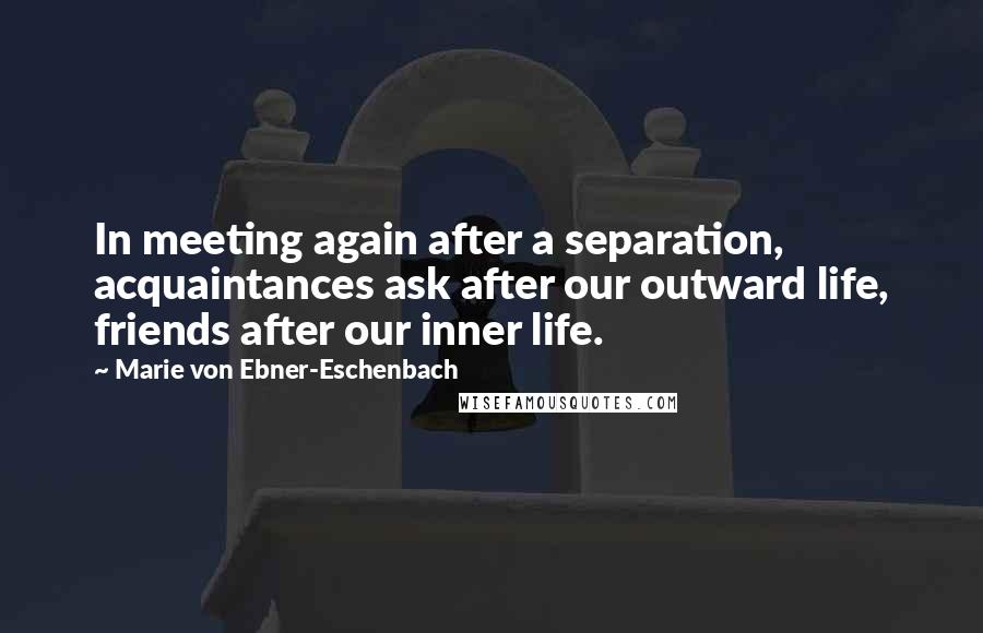 Marie Von Ebner-Eschenbach Quotes: In meeting again after a separation, acquaintances ask after our outward life, friends after our inner life.