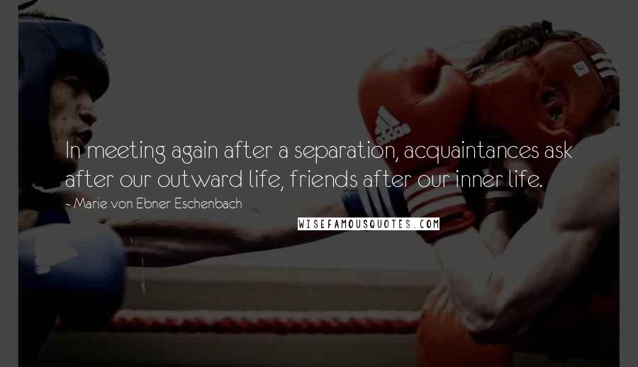 Marie Von Ebner-Eschenbach Quotes: In meeting again after a separation, acquaintances ask after our outward life, friends after our inner life.