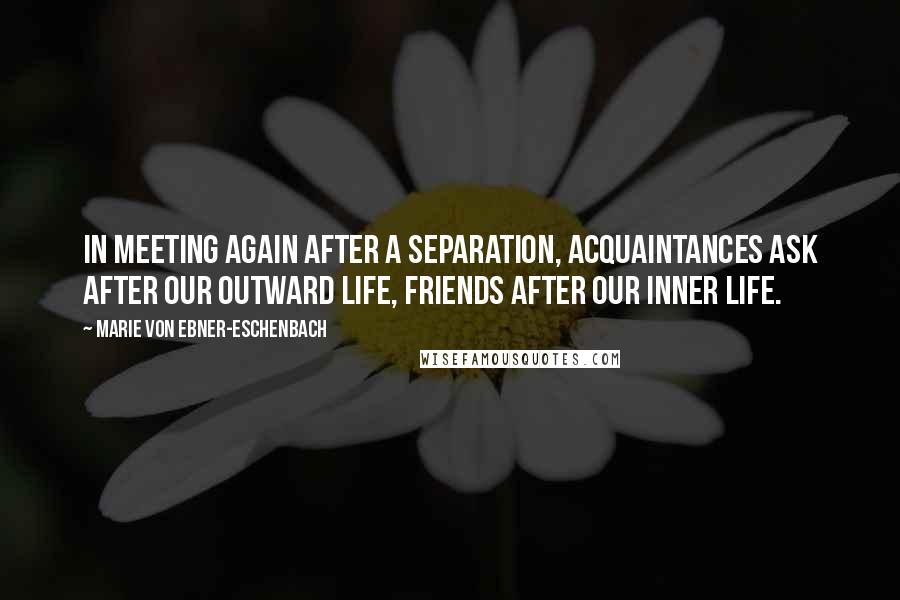 Marie Von Ebner-Eschenbach Quotes: In meeting again after a separation, acquaintances ask after our outward life, friends after our inner life.