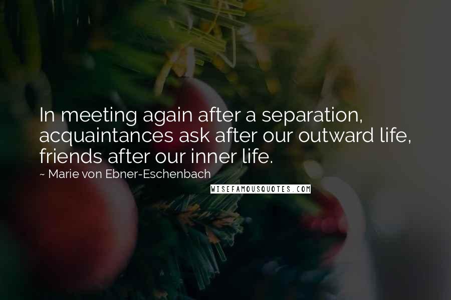 Marie Von Ebner-Eschenbach Quotes: In meeting again after a separation, acquaintances ask after our outward life, friends after our inner life.