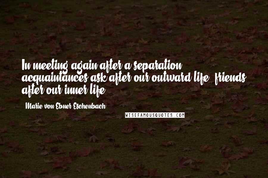 Marie Von Ebner-Eschenbach Quotes: In meeting again after a separation, acquaintances ask after our outward life, friends after our inner life.