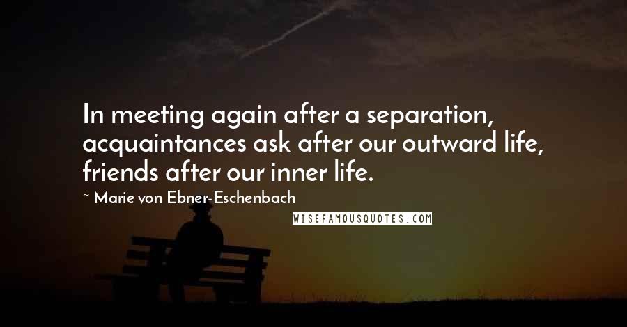 Marie Von Ebner-Eschenbach Quotes: In meeting again after a separation, acquaintances ask after our outward life, friends after our inner life.