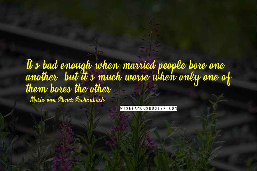 Marie Von Ebner-Eschenbach Quotes: It's bad enough when married people bore one another, but it's much worse when only one of them bores the other.