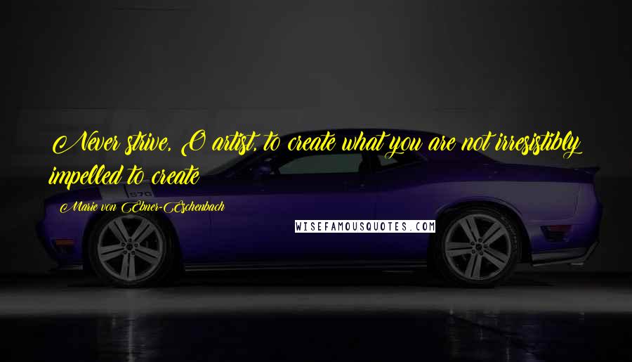 Marie Von Ebner-Eschenbach Quotes: Never strive, O artist, to create what you are not irresistibly impelled to create!