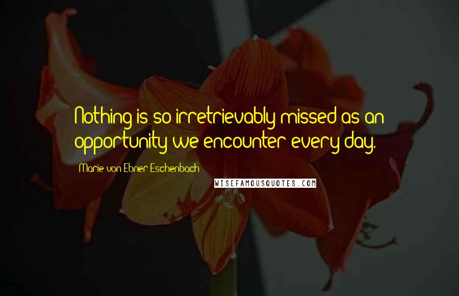 Marie Von Ebner-Eschenbach Quotes: Nothing is so irretrievably missed as an opportunity we encounter every day.