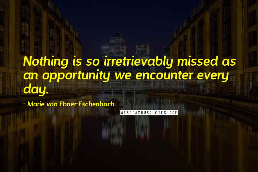 Marie Von Ebner-Eschenbach Quotes: Nothing is so irretrievably missed as an opportunity we encounter every day.