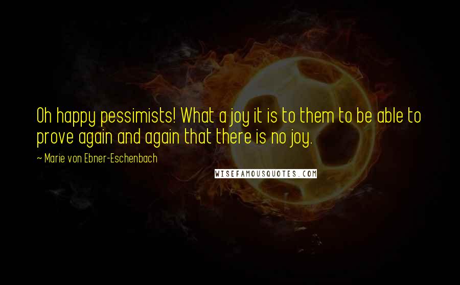 Marie Von Ebner-Eschenbach Quotes: Oh happy pessimists! What a joy it is to them to be able to prove again and again that there is no joy.