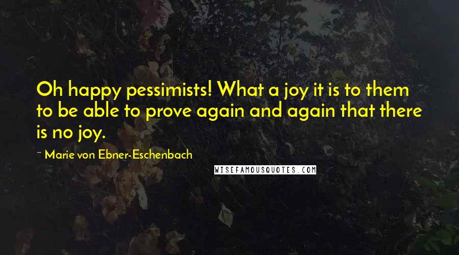 Marie Von Ebner-Eschenbach Quotes: Oh happy pessimists! What a joy it is to them to be able to prove again and again that there is no joy.