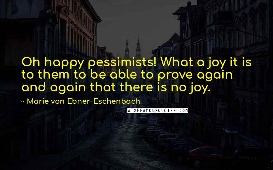 Marie Von Ebner-Eschenbach Quotes: Oh happy pessimists! What a joy it is to them to be able to prove again and again that there is no joy.