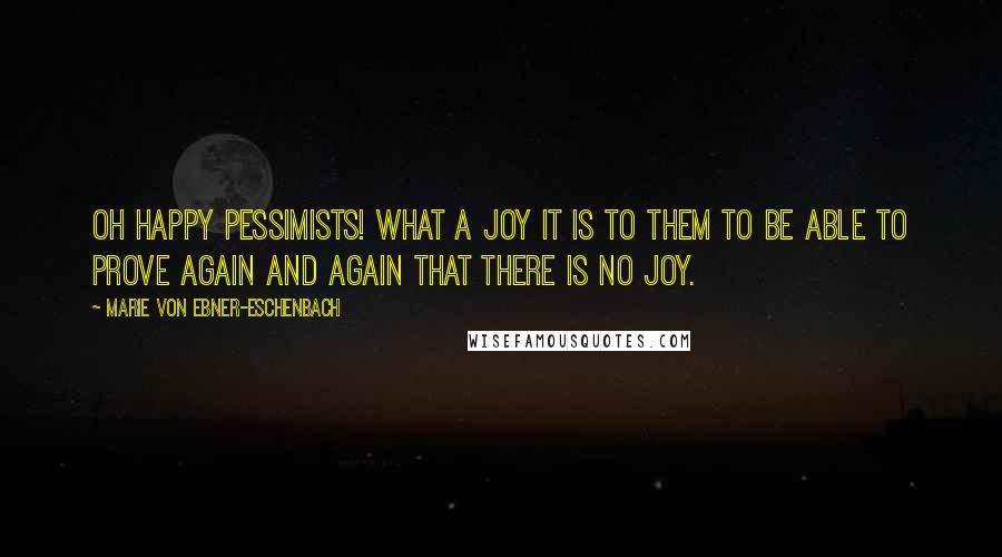 Marie Von Ebner-Eschenbach Quotes: Oh happy pessimists! What a joy it is to them to be able to prove again and again that there is no joy.