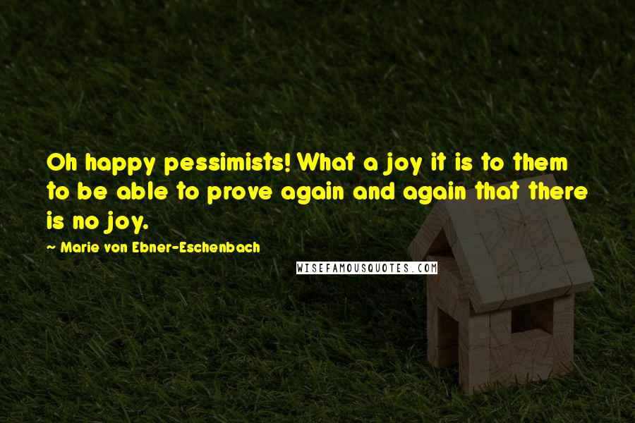 Marie Von Ebner-Eschenbach Quotes: Oh happy pessimists! What a joy it is to them to be able to prove again and again that there is no joy.