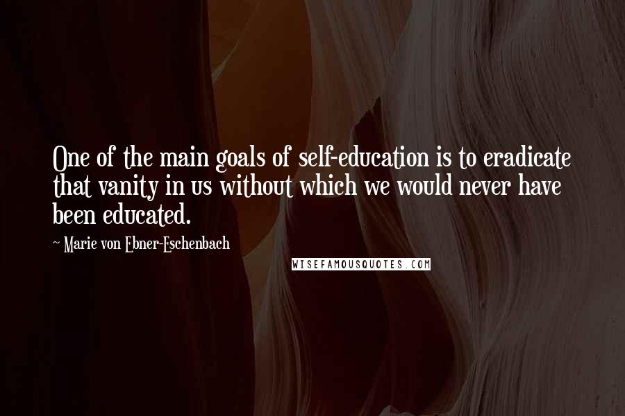 Marie Von Ebner-Eschenbach Quotes: One of the main goals of self-education is to eradicate that vanity in us without which we would never have been educated.