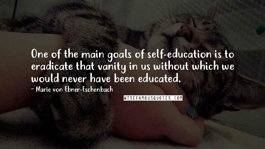 Marie Von Ebner-Eschenbach Quotes: One of the main goals of self-education is to eradicate that vanity in us without which we would never have been educated.