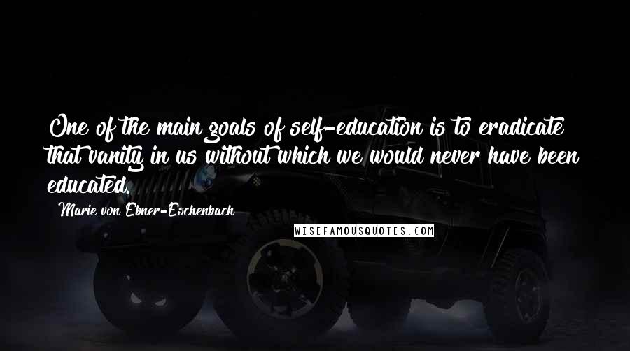 Marie Von Ebner-Eschenbach Quotes: One of the main goals of self-education is to eradicate that vanity in us without which we would never have been educated.
