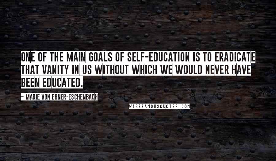 Marie Von Ebner-Eschenbach Quotes: One of the main goals of self-education is to eradicate that vanity in us without which we would never have been educated.