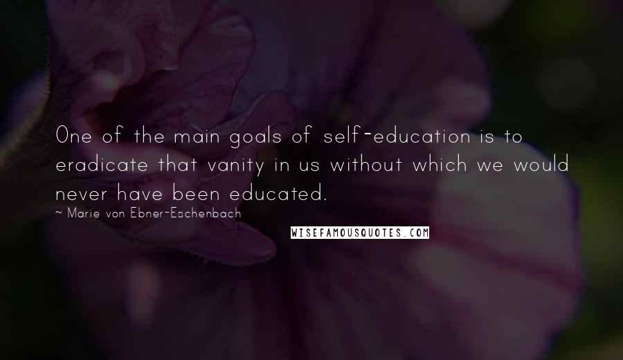 Marie Von Ebner-Eschenbach Quotes: One of the main goals of self-education is to eradicate that vanity in us without which we would never have been educated.