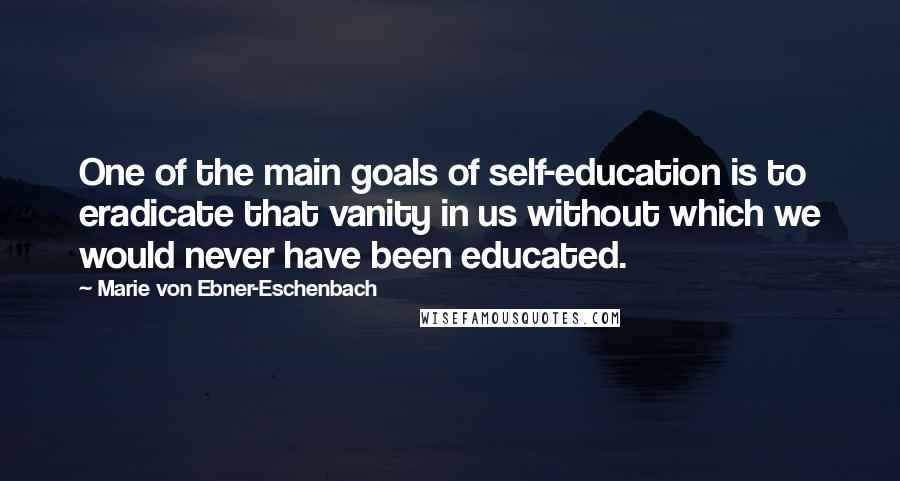 Marie Von Ebner-Eschenbach Quotes: One of the main goals of self-education is to eradicate that vanity in us without which we would never have been educated.