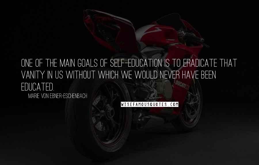 Marie Von Ebner-Eschenbach Quotes: One of the main goals of self-education is to eradicate that vanity in us without which we would never have been educated.