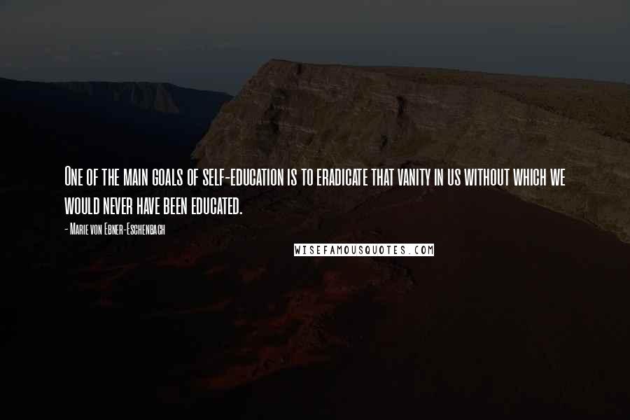 Marie Von Ebner-Eschenbach Quotes: One of the main goals of self-education is to eradicate that vanity in us without which we would never have been educated.