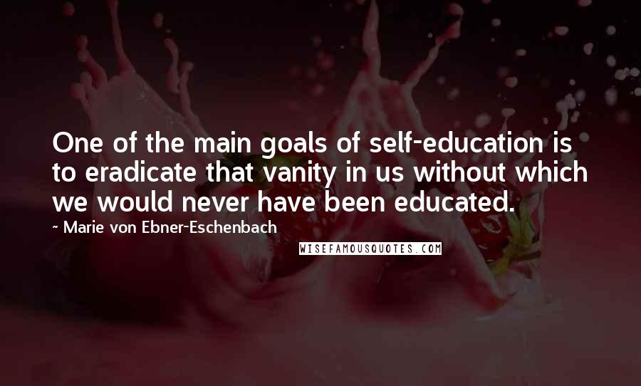 Marie Von Ebner-Eschenbach Quotes: One of the main goals of self-education is to eradicate that vanity in us without which we would never have been educated.