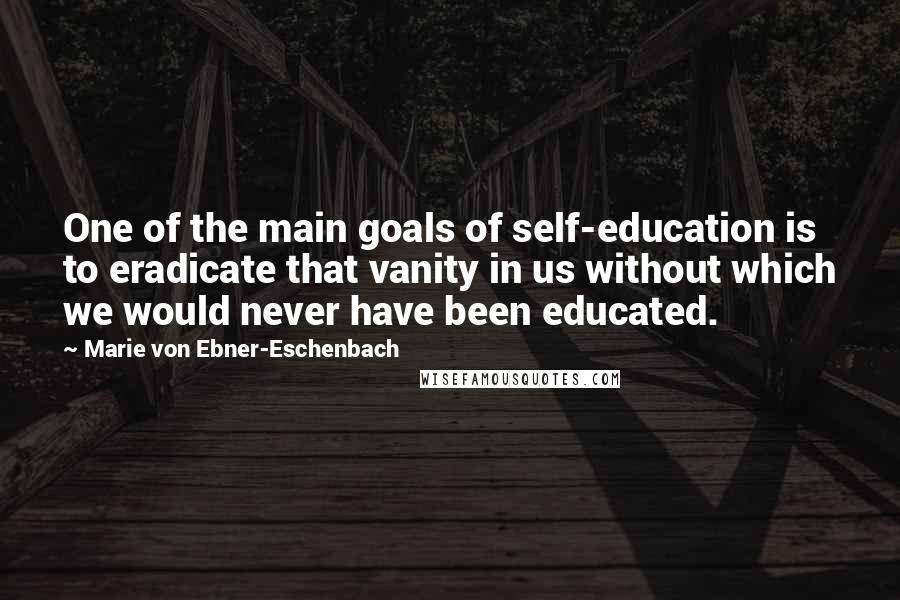 Marie Von Ebner-Eschenbach Quotes: One of the main goals of self-education is to eradicate that vanity in us without which we would never have been educated.