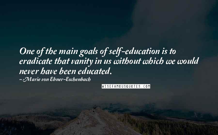 Marie Von Ebner-Eschenbach Quotes: One of the main goals of self-education is to eradicate that vanity in us without which we would never have been educated.