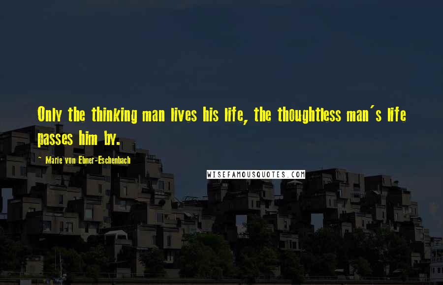 Marie Von Ebner-Eschenbach Quotes: Only the thinking man lives his life, the thoughtless man's life passes him by.