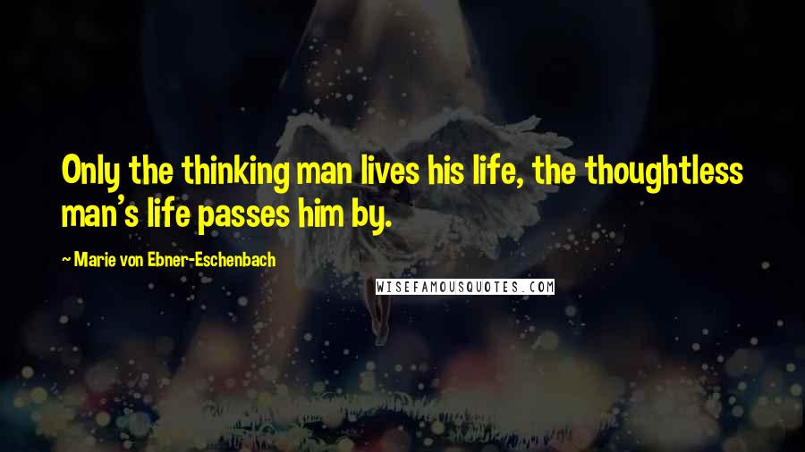 Marie Von Ebner-Eschenbach Quotes: Only the thinking man lives his life, the thoughtless man's life passes him by.