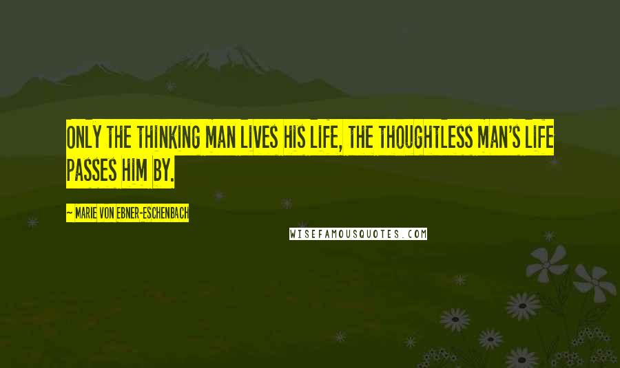 Marie Von Ebner-Eschenbach Quotes: Only the thinking man lives his life, the thoughtless man's life passes him by.