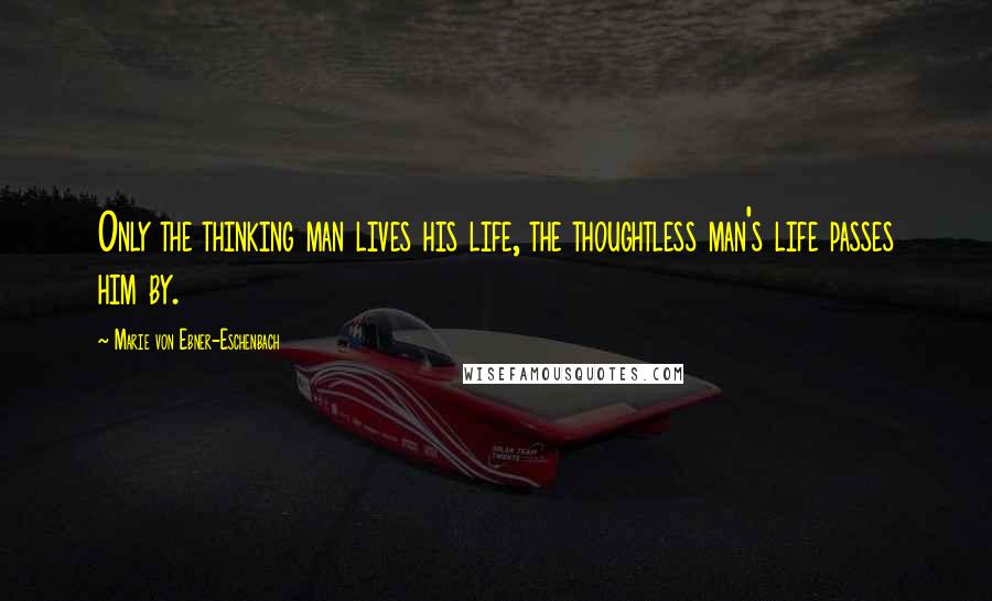 Marie Von Ebner-Eschenbach Quotes: Only the thinking man lives his life, the thoughtless man's life passes him by.