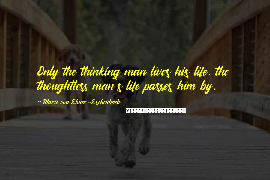 Marie Von Ebner-Eschenbach Quotes: Only the thinking man lives his life, the thoughtless man's life passes him by.