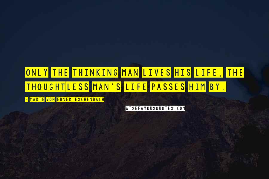 Marie Von Ebner-Eschenbach Quotes: Only the thinking man lives his life, the thoughtless man's life passes him by.