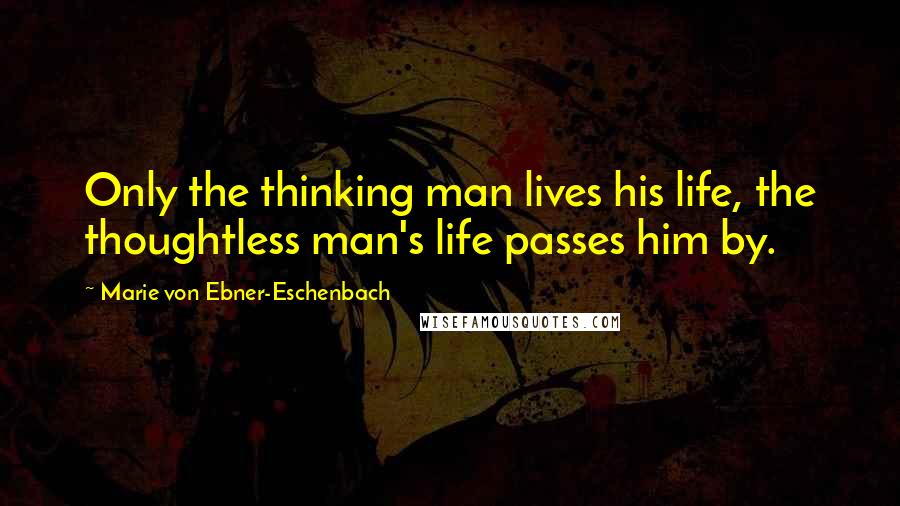 Marie Von Ebner-Eschenbach Quotes: Only the thinking man lives his life, the thoughtless man's life passes him by.