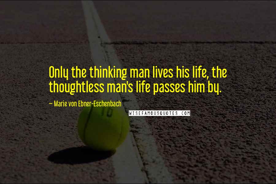 Marie Von Ebner-Eschenbach Quotes: Only the thinking man lives his life, the thoughtless man's life passes him by.