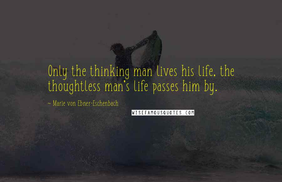 Marie Von Ebner-Eschenbach Quotes: Only the thinking man lives his life, the thoughtless man's life passes him by.