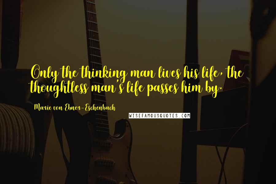 Marie Von Ebner-Eschenbach Quotes: Only the thinking man lives his life, the thoughtless man's life passes him by.