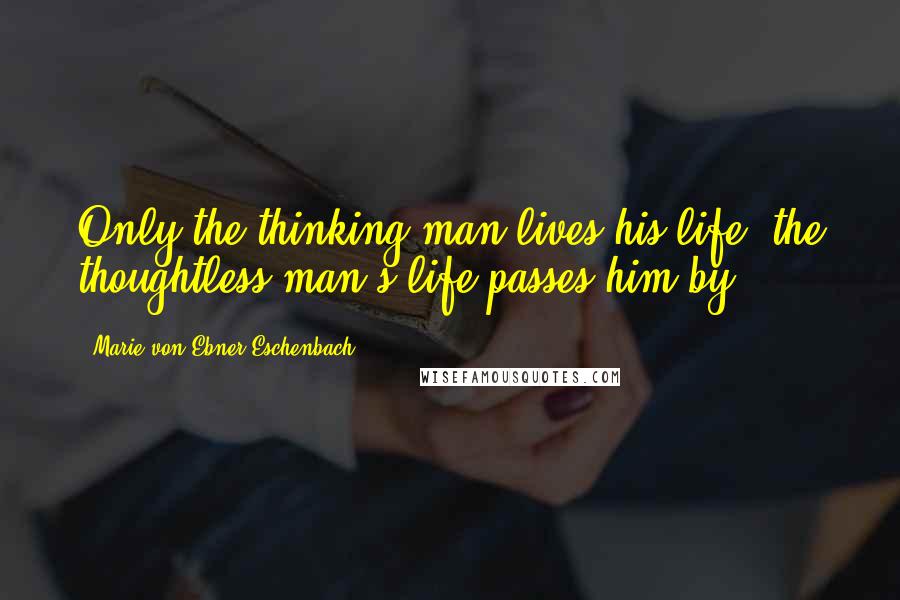 Marie Von Ebner-Eschenbach Quotes: Only the thinking man lives his life, the thoughtless man's life passes him by.