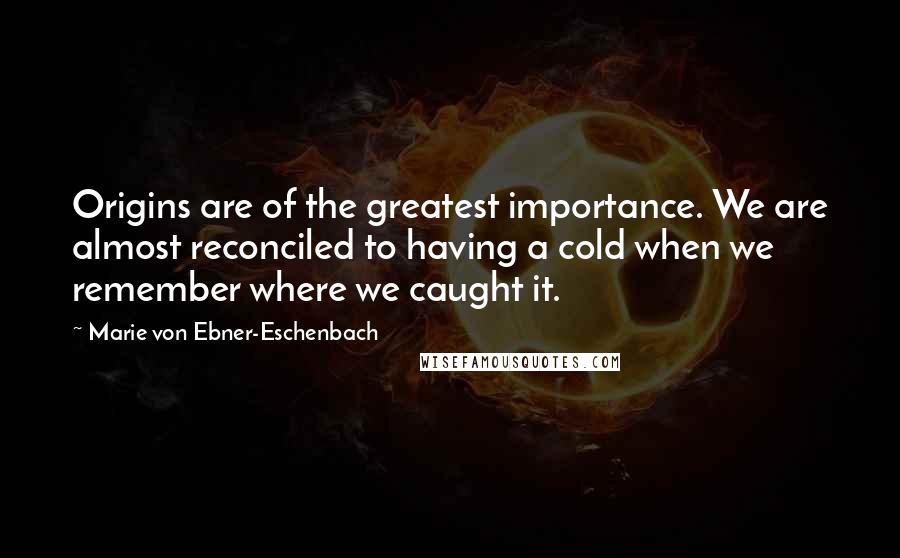 Marie Von Ebner-Eschenbach Quotes: Origins are of the greatest importance. We are almost reconciled to having a cold when we remember where we caught it.