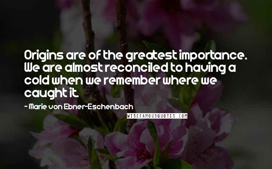 Marie Von Ebner-Eschenbach Quotes: Origins are of the greatest importance. We are almost reconciled to having a cold when we remember where we caught it.