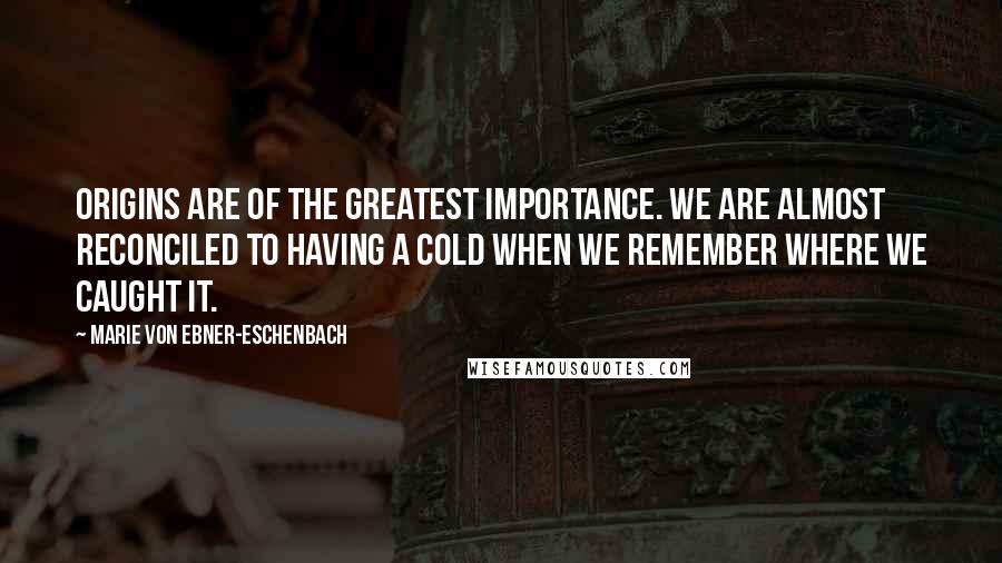 Marie Von Ebner-Eschenbach Quotes: Origins are of the greatest importance. We are almost reconciled to having a cold when we remember where we caught it.