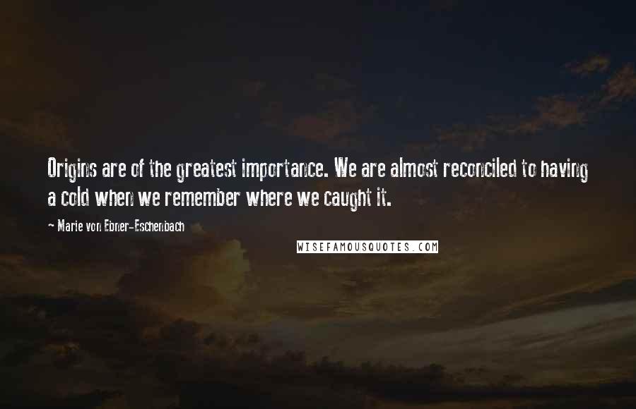 Marie Von Ebner-Eschenbach Quotes: Origins are of the greatest importance. We are almost reconciled to having a cold when we remember where we caught it.