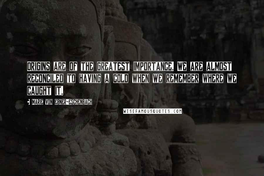 Marie Von Ebner-Eschenbach Quotes: Origins are of the greatest importance. We are almost reconciled to having a cold when we remember where we caught it.