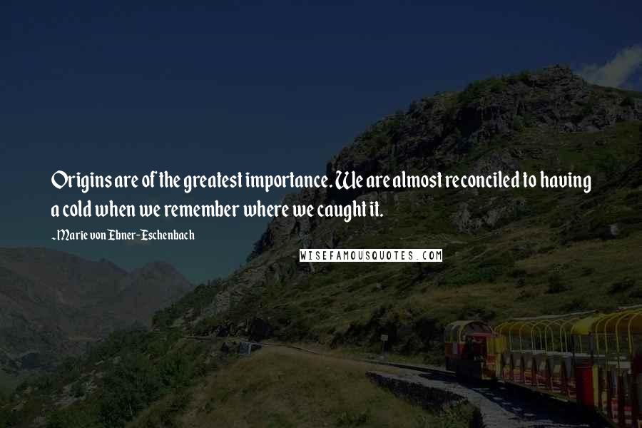 Marie Von Ebner-Eschenbach Quotes: Origins are of the greatest importance. We are almost reconciled to having a cold when we remember where we caught it.