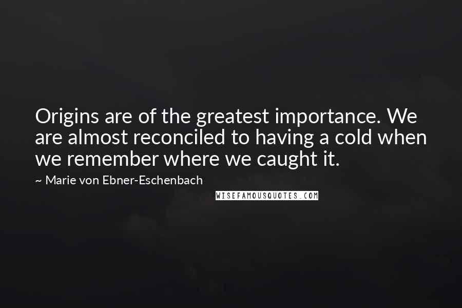Marie Von Ebner-Eschenbach Quotes: Origins are of the greatest importance. We are almost reconciled to having a cold when we remember where we caught it.