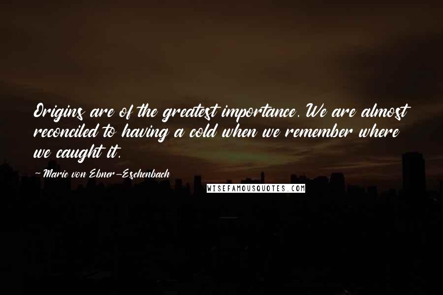 Marie Von Ebner-Eschenbach Quotes: Origins are of the greatest importance. We are almost reconciled to having a cold when we remember where we caught it.