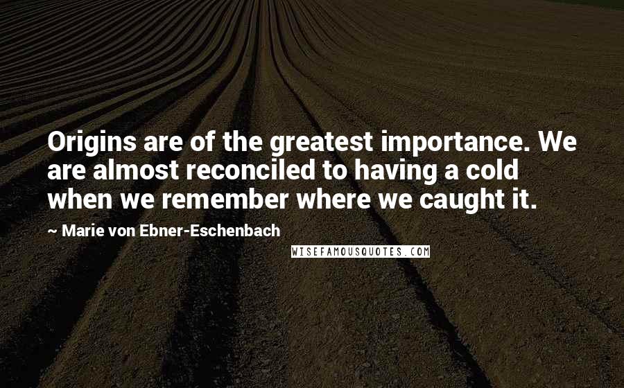 Marie Von Ebner-Eschenbach Quotes: Origins are of the greatest importance. We are almost reconciled to having a cold when we remember where we caught it.