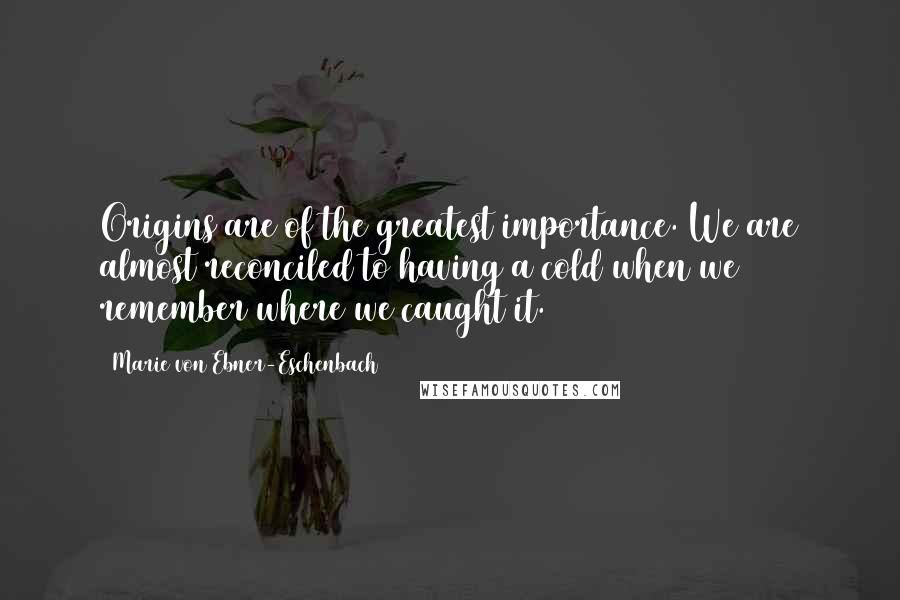 Marie Von Ebner-Eschenbach Quotes: Origins are of the greatest importance. We are almost reconciled to having a cold when we remember where we caught it.