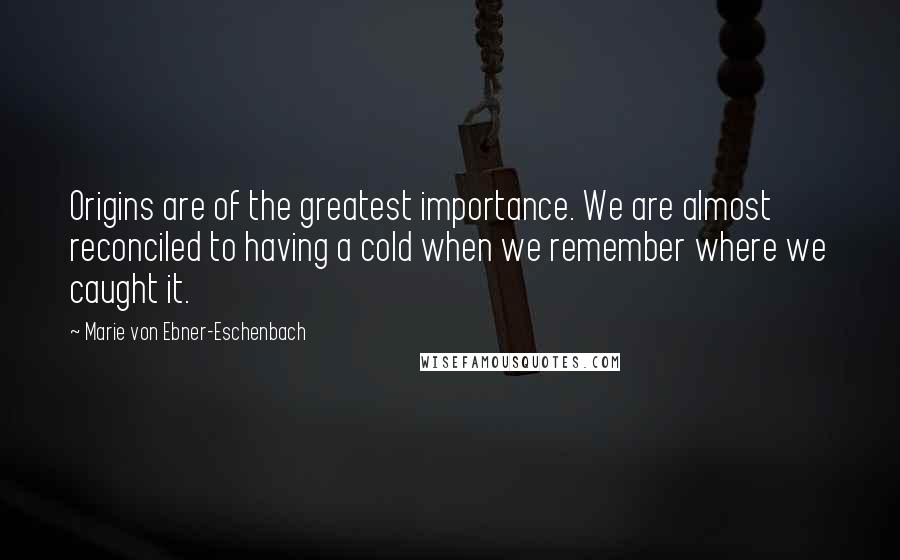 Marie Von Ebner-Eschenbach Quotes: Origins are of the greatest importance. We are almost reconciled to having a cold when we remember where we caught it.